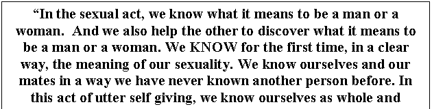 Text Box: In the sexual act, we know what it means to be a man or a woman.  And we also help the other to discover what it means to be a man or a woman. We KNOW for the first time, in a clear way, the meaning of our sexuality. We know ourselves and our mates in a way we have never known another person before. In this act of utter self giving, we know ourselves as whole and fulfilled in a unique way."